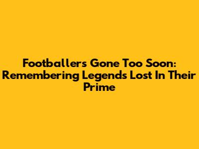 Footballers Gone Too Soon: Remembering Legends Lost In Their Prime