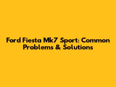 Ford Fiesta Mk7 Sport: Common Problems & Solutions