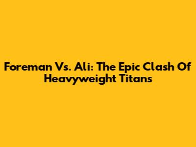 Foreman Vs. Ali: The Epic Clash Of Heavyweight Titans