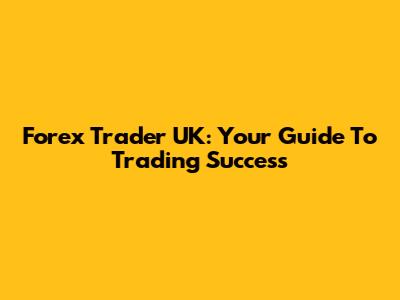 Forex Trader UK: Your Guide To Trading Success
