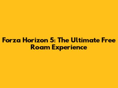 Forza Horizon 5: The Ultimate Free Roam Experience