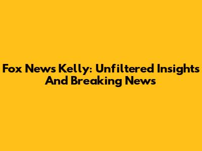 Fox News' Kelly: Unfiltered Insights And Breaking News