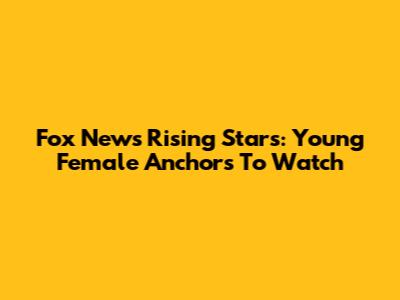 Fox News' Rising Stars: Young Female Anchors To Watch