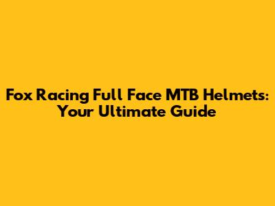 Fox Racing Full Face MTB Helmets: Your Ultimate Guide