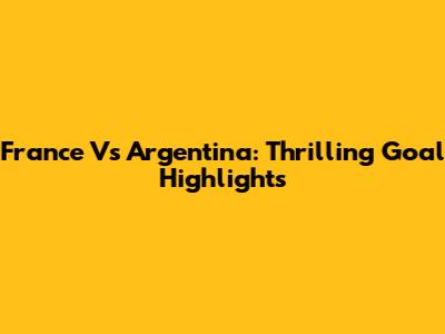 France Vs Argentina: Thrilling Goal Highlights