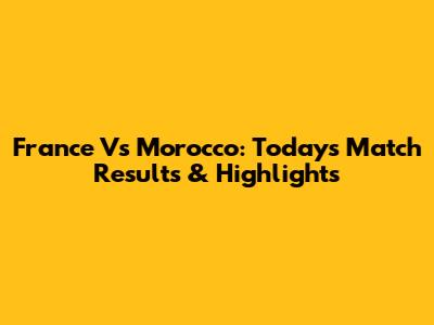 France Vs Morocco: Today's Match Results & Highlights