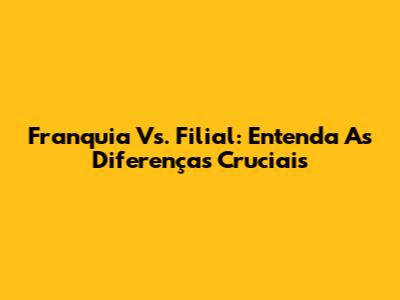 Franquia Vs. Filial: Entenda As Diferenças Cruciais