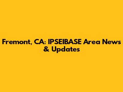Fremont, CA: IPSEIBASE Area News & Updates