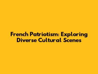 French Patriotism: Exploring Diverse Cultural Scenes