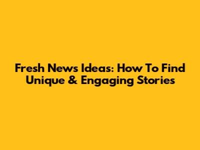 Fresh News Ideas: How To Find Unique & Engaging Stories
