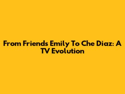 From Friends' Emily To Che Diaz: A TV Evolution