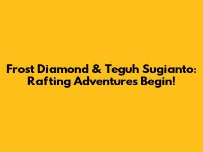 Frost Diamond & Teguh Sugianto: Rafting Adventures Begin!