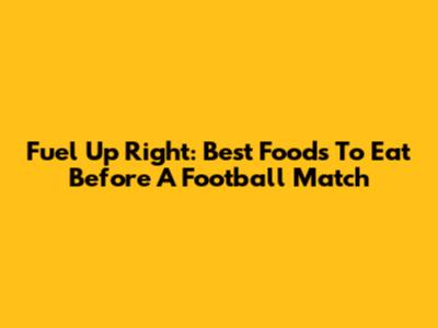 Fuel Up Right: Best Foods To Eat Before A Football Match