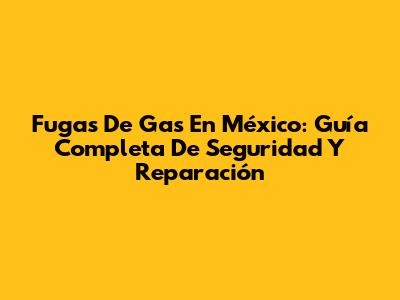 Fugas De Gas En México: Guía Completa De Seguridad Y Reparación