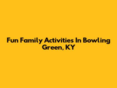 Fun Family Activities In Bowling Green, KY