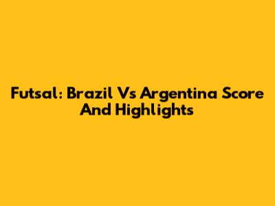 Futsal: Brazil Vs Argentina Score And Highlights