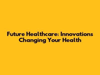 Future Healthcare: Innovations Changing Your Health