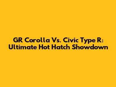 GR Corolla Vs. Civic Type R: Ultimate Hot Hatch Showdown