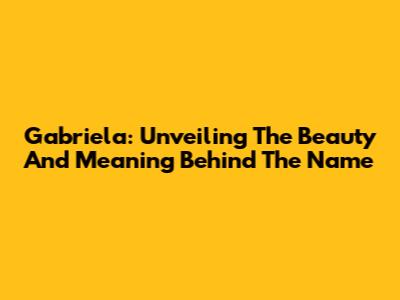 Gabriela: Unveiling The Beauty And Meaning Behind The Name