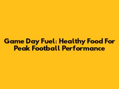 Game Day Fuel: Healthy Food For Peak Football Performance