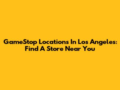 GameStop Locations In Los Angeles: Find A Store Near You