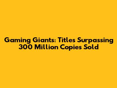 Gaming Giants: Titles Surpassing 300 Million Copies Sold