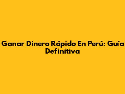 Ganar Dinero Rápido En Perú: Guía Definitiva