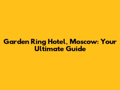 Garden Ring Hotel, Moscow: Your Ultimate Guide