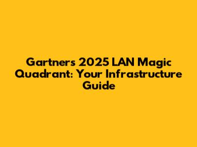Gartner's 2025 LAN Magic Quadrant: Your Infrastructure Guide