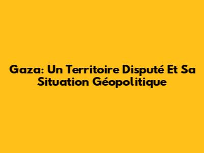 Gaza: Un Territoire Disputé Et Sa Situation Géopolitique
