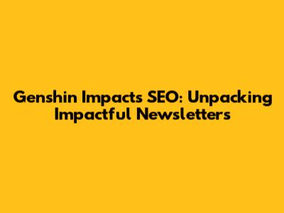 Genshin Impact's SEO: Unpacking Impactful Newsletters