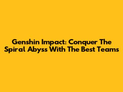 Genshin Impact: Conquer The Spiral Abyss With The Best Teams