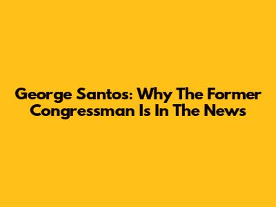 George Santos: Why The Former Congressman Is In The News