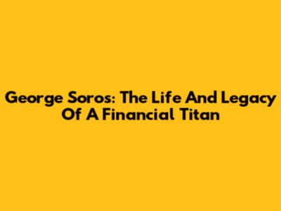 George Soros: The Life And Legacy Of A Financial Titan