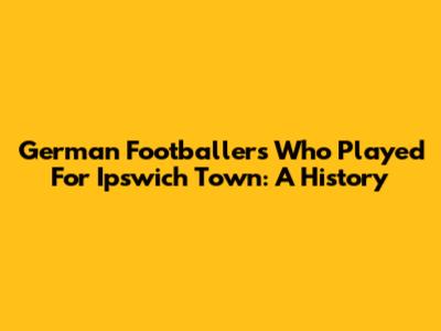 German Footballers Who Played For Ipswich Town: A History