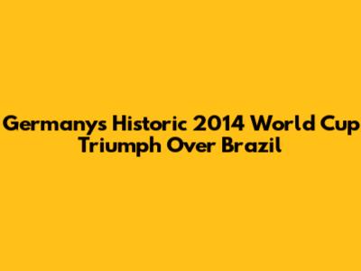 Germany's Historic 2014 World Cup Triumph Over Brazil