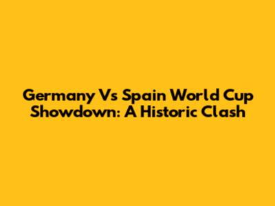 Germany Vs Spain World Cup Showdown: A Historic Clash