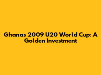 Ghana's 2009 U20 World Cup: A Golden Investment