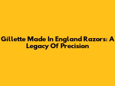Gillette Made In England Razors: A Legacy Of Precision