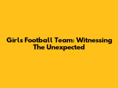 Girls Football Team: Witnessing The Unexpected