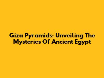 Giza Pyramids: Unveiling The Mysteries Of Ancient Egypt