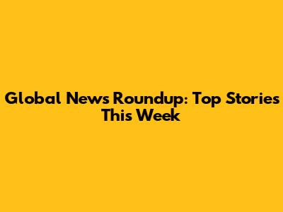 Global News Roundup: Top Stories This Week