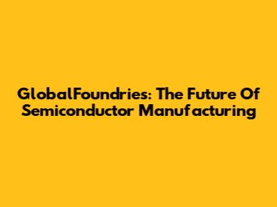 GlobalFoundries: The Future Of Semiconductor Manufacturing
