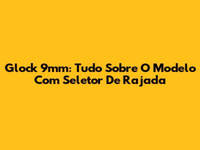 Glock 9mm: Tudo Sobre O Modelo Com Seletor De Rajada