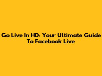 Go Live In HD: Your Ultimate Guide To Facebook Live
