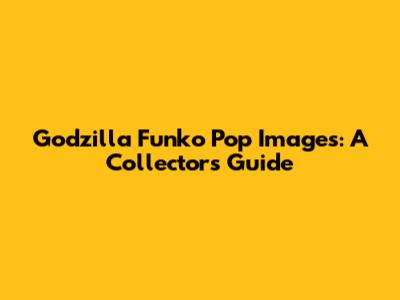 Godzilla Funko Pop Images: A Collector's Guide