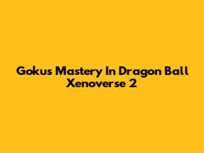 Goku's Mastery In Dragon Ball Xenoverse 2