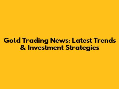 Gold Trading News: Latest Trends & Investment Strategies