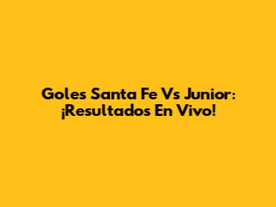 Goles Santa Fe Vs Junior: ¡Resultados En Vivo!