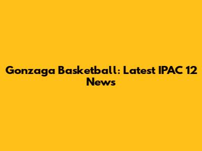 Gonzaga Basketball: Latest IPAC 12 News